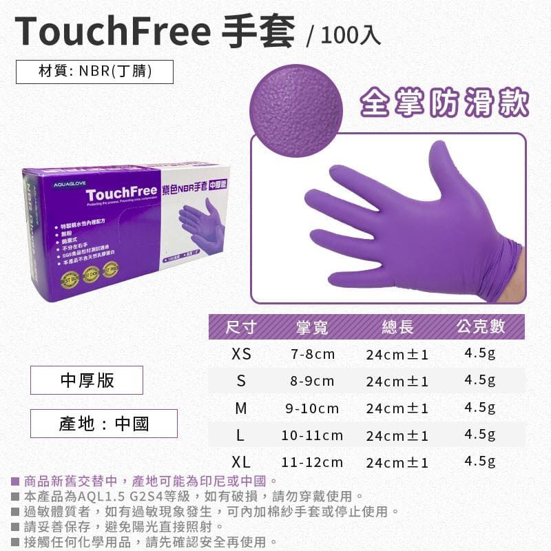 TouchFree 套/ 100入材質:NBR(丁腈)TouchFree NBR手 不分左右  全掌防滑款尺寸掌寬總長公克數7-8cm24cm±14.5g中厚版SM8-9cm24cm±14.5g9-10cm24cm±14.5g產地:中國L10-11cm 24cm±14.5gXL11-12cm24cm±14.5g 商品新舊交替中,產地可能為印尼或中國。本產品為AQL1.5 G2S4等級,如有破損,請勿穿戴使用。 過敏體質者,如有過敏現象發生,可內加棉紗手套或停止使用。■ 請妥善保存,避免陽光直接照射。■ 接觸任何化學用品,請先確認安全再使用。