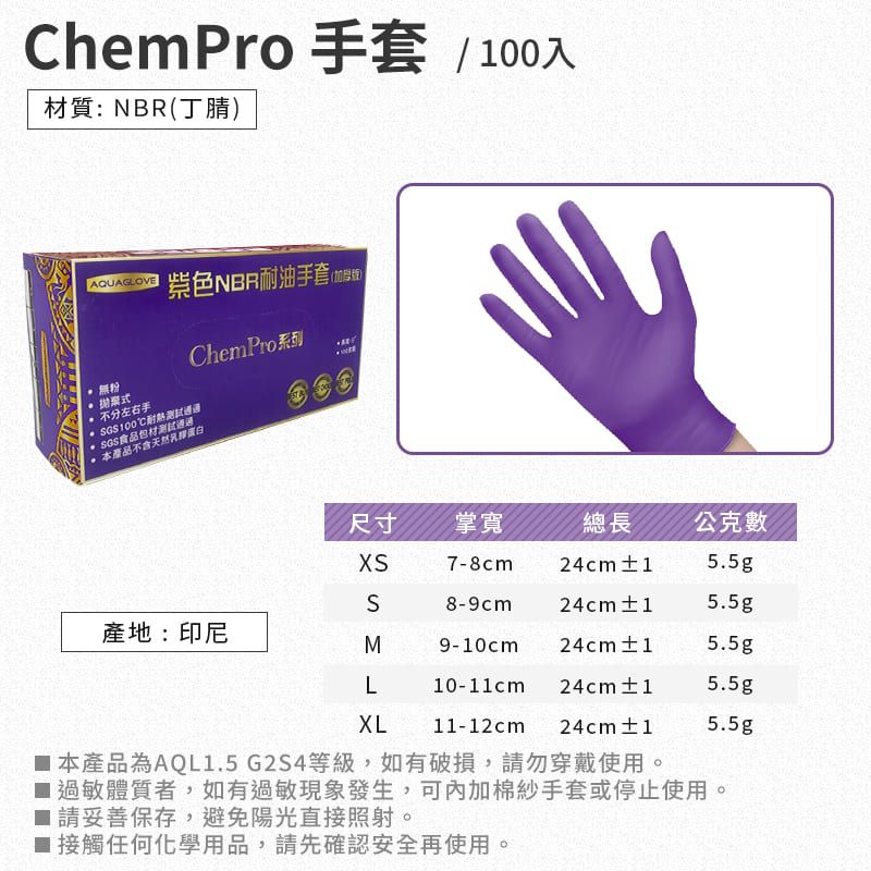 ChemPro 手套 / 100入質:NBR(丁腈)AQUAGLOV紫色NBR耐油手套(版) 無粉 式 不分左右手耐熱 SGS食品包材本產品不含天然蛋白ChemPro系列E尺寸掌寬總長公克數XS7-8cm24cm±15.5gS8-9cm 24cm±15.5g產地:印尼M9-10cm 24cm±15.5gL10-11cm24cm±15.5gXL11-12cm24cm±15.5g 本產品為AQL1.5G2S4等級,如有破損,請勿穿戴使用。過敏體質者,如有過敏現象發生,可內加棉紗手套或停止使用。 請妥善保存,避免陽光直接照射。接觸任何化學用品,請先確認安全再使用。