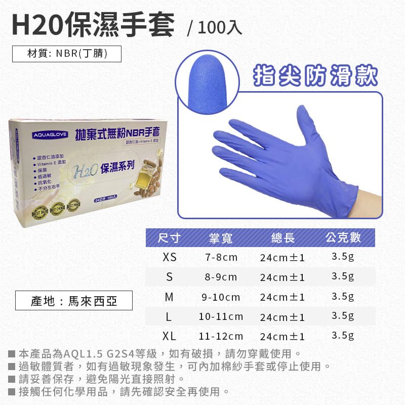 H20手套 / 00入材質:NBR丁腈)AQUAGLOV指尖防滑款拋棄式無粉NBR手套甜杏仁油添加(Vitamin E 添加保濕抗氧化 保濕系列不分左右手   尺寸掌寬總長 公克7-8cm24cm±13.5gS8-9cm24cm±13.5g產地:馬來西亞M9-10cm 24cm±13.5gL10-11cm 24cm±13.5gXL11-12cm24cm±13.5g 本產品為AQL1.5G2S4等級,如有破損,請勿穿戴使用。 過敏體質者,如有過敏現象發生,可內加棉紗手套或停止使用。 請妥善保存,避免陽光直接照射。1接觸任何化學用品,請先確認安全再使用。