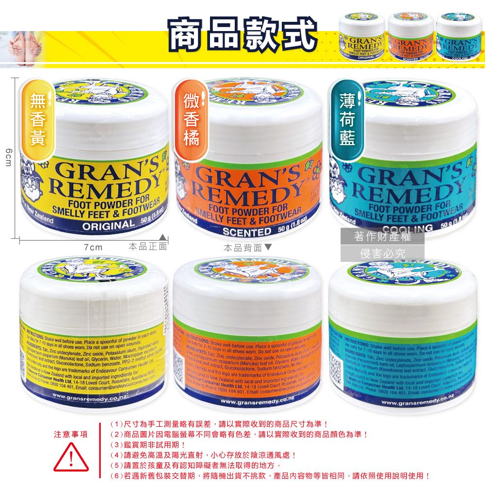 6cm商品款式GRAN  ORIGINALGRANREEDY  GRANSREMEDGRANSREMEDYSMELLY FEET & FOOTWEARFOOT POWDER COOLING 著作財產權侵害必究GRANSREMEDYSMELLY FEET & FOOTWEARFOOT POWDER FORORIGINAL  7cm本品正面GRANSREMEDYSMELLY FEET & FOOTWEARFOOT POWDER FORSCENTED   本品背面 Zl  ell ee use Plce a  of r   7-10 days  all sho  Do not use on open          (Manuka   Glyce    and the logo are tramarks of     extract  Sodium  PPG-2  ed    with local and impted  Consumer Health Ltd 14-18     0800 104   wwwgransremedyconz Shake well bee use. Place a spoonful of powerin  for 7-10 days in all shoes . Do not use on open    undecylenate     es   (Manuka)   Glycerin Water  leaf extract, Gluconolactone, Sodium benzoate,  and the logo are trademarks of Ende  in New Zealand with local and imported ingredients b Consumer Health Ltd, 14-18 Lovell t, w Zealand,  0800 104  Email www.gransremedy.co.nz Shake well before use. Place a spoon of  a for 7-10 days in all shoes . Do not use on  , Zinc undecylenate, Zinc oxide,   M ( herb ,  scoparium   Kawakawai leaf extract, Gluconolactone S  and the logo are trademarks of Endeavour  a in New Zealand with local and imported oravour Consumer Health  14-18 Lovell Cour de : 0800 104  : consumer(1)尺寸為手工測量略有誤差,請以實際收到的商品尺寸為準!(2)商品圖片因電腦螢幕不同會略有色差,請以實際收到的商品顏色為準!(3)鑑賞期非試用期!注意事項A(4)請避免高溫及陽光直射,小心存放於陰涼通風處!(5)請置於孩童及有認知障礙者無法取得的地方。www.grans remedy.co.nz(6)若遇新舊包裝交替期,將隨機出貨不挑款,產品內容物等皆相同,請依照使用說明使用!