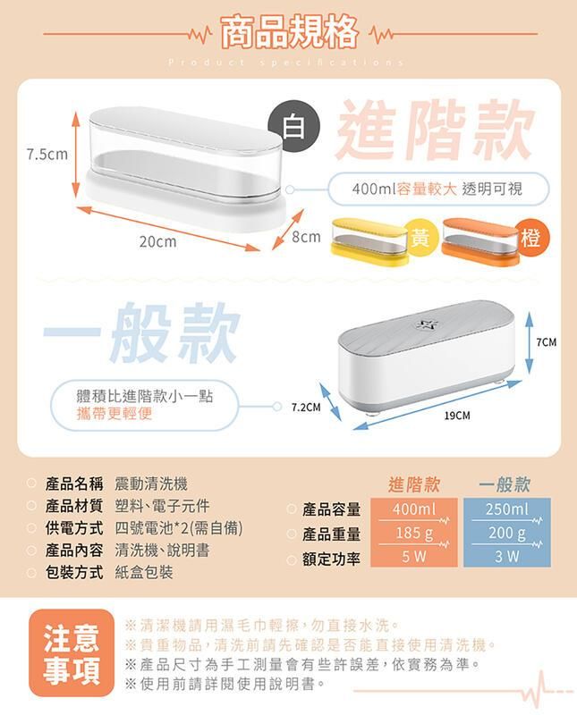 7.5cm商品規格 Product specifications白進階款400ml容量較大 透明可視8cm20cm一般款體積比進階款小一點攜帶更輕便 7.2CM黃橙19CM產品名稱 震動清洗機進階款產品材質 塑料、電子元件產品容量400ml供電方式 四號電池*2(需自備)產品重量185g_一般款250ml200 g產品內容 清洗機、說明書包裝方式 紙盒包裝額定功率5 W3 W注意清潔機請用濕毛巾輕擦,勿直接水洗。清洗前請先確認是否能直接使用清洗機。事項 產品尺寸為手工測量會有些許誤差,依實務為準。※使用前請詳閱使用說明書。7CM