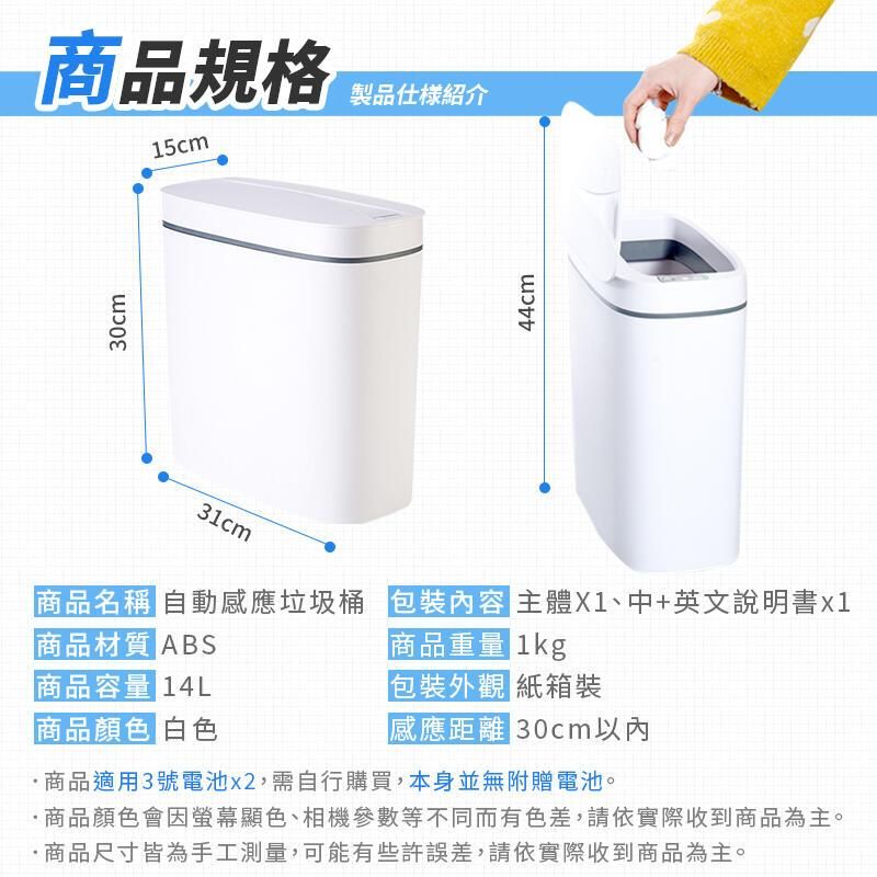 30cm商品規格製品仕様紹介15cm44cm商品名稱 自動感應垃圾桶 包裝內容 主體X1、中+英文說明書x1商品材質 ABS商品重量 1kg商品容量 14L包裝外觀 紙箱裝商品顏色 白色感應距離 30cm以內商品適用3號電池x2,需自行購買,本身並無附贈電池。商品顏色會因螢幕顯色、相機參數等不同而有色差,請依實際收到商品為主。商品尺寸皆為手工測量,可能有些許誤差,請依實際收到商品為主。