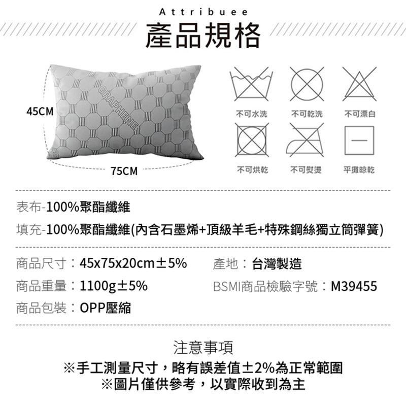 45CMGRAPHENEAttribuee產品規格不可水洗不可乾洗不可漂白75CM不可烘乾不可平攤晾乾表布-100%聚酯纖維填充-100%聚酯纖維(內含石墨烯+頂級羊毛+特殊鋼絲獨立筒彈簧)商品尺寸:45x75x20cm±5%產地:台灣製造商品重量:1100g±5%BSMI商品檢驗字號:M39455商品包裝:OPP壓縮注意事項※手工測量尺寸,略有誤差值±2%為正常範圍※圖片僅供參考,以實際收到為主