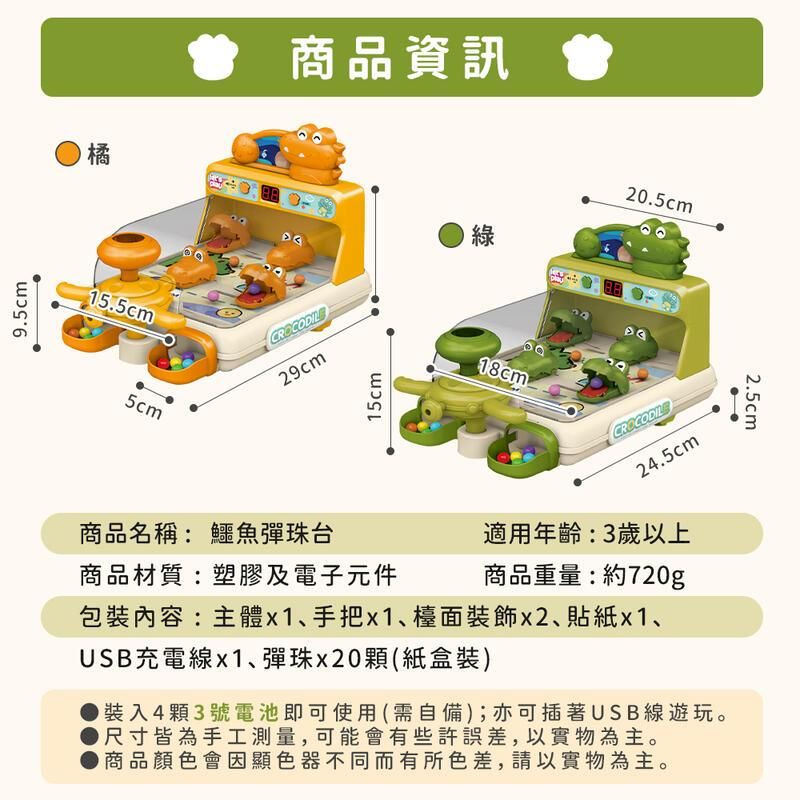 9.5cm橘商品資訊15.5cm5cm綠29cm15cm20.5cm商品名稱:鱷魚彈珠台商品材質:塑膠及電子元件CROCODILE24.5cm適用年齡:3歲以上商品重量:約720g包裝內容:主體x1、手把x1、檯面裝飾x2、貼紙x1、USB充電線x1、彈珠x20顆(紙盒裝)裝入4顆3號電池即可使用(需自備);亦可插著USB線遊玩。尺寸皆為手工測量,可能會有些許誤差,以實物為主。商品顏色會因顯色器不同而有所色差,請以實物為主。2.5cm