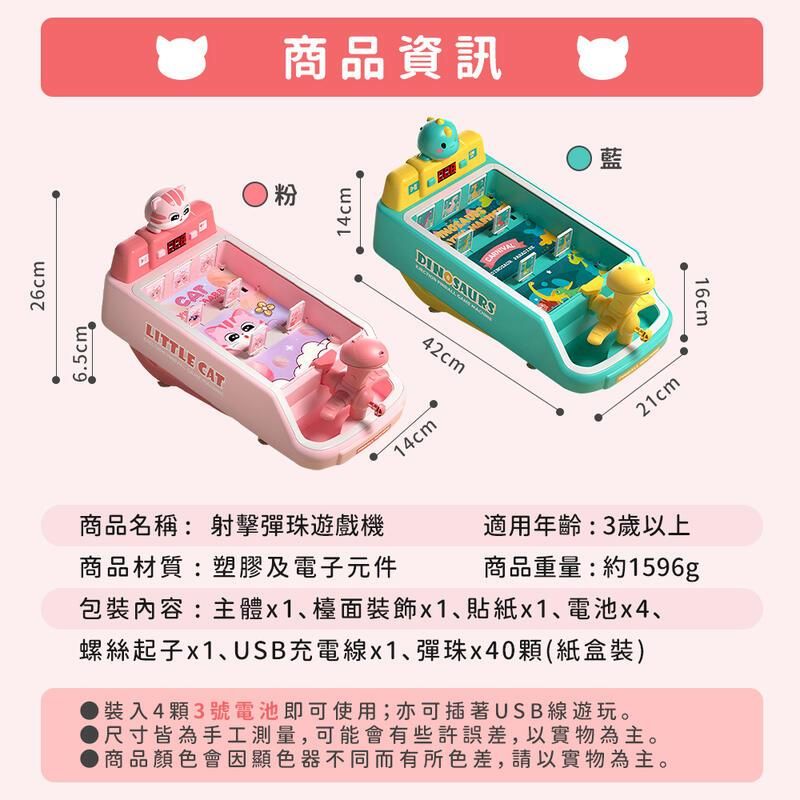 65cm26cmCATLITTL CAT粉商品資訊14cmEDINOSAURS42cm14cm.)藍21cm商品名稱:射擊彈珠遊戲機商品材質:塑膠及電子元件適用年齡:3歲以上商品重量:約1596g包裝內容:主體x1、檯面裝飾x1、貼紙x1、電池x4、螺絲起子x1、USB充電線x1、彈珠x40顆(紙盒裝)裝入4顆3號電池即可使用;亦可插著USB線遊玩。尺寸皆為手工測量,可能會有些許誤差,以實物為主。商品顏色會因顯色器不同而有所色差,請以實物為主。16cm
