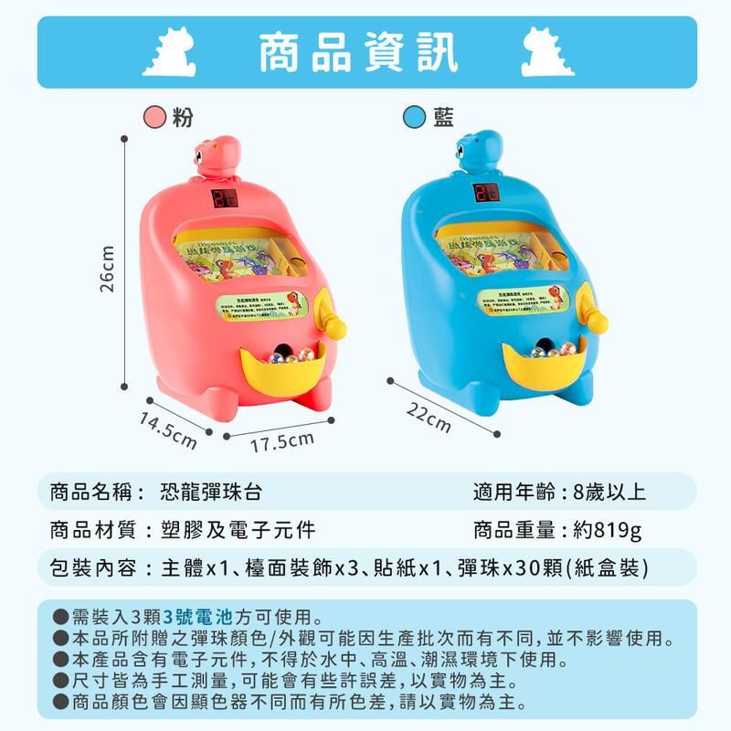 26cm 商品資訊粉14.5cm17.5cm商品名稱: 恐龍彈珠台商品材質:塑膠及電子元件藍22cm適用年齡:8歲以上商品重量:約819g包裝內容:主體檯面裝飾、x1、彈珠x30顆(紙盒裝)需裝入3顆3號電池方可使用。本品所附贈之彈珠顏色/外觀可能因生產批次而有不同,並不影響使用。本產品含有電子元件,不得於水中、高溫、潮濕環境下使用。尺寸皆為手工測量,可能會有些許誤差,以實物為主。●商品顏色會因顯色器不同而有所色差,請以實物為主。