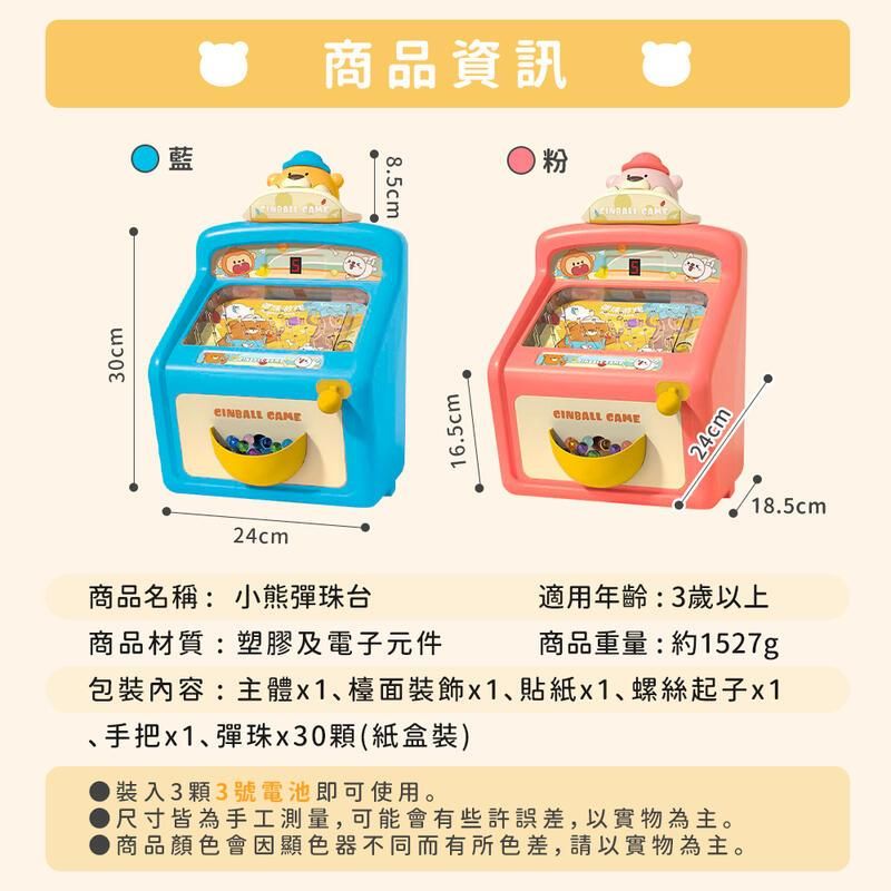 30cm藍CINBALL 24cm商品名稱:小熊彈珠台商品資訊8.5cm粉商品材質:塑膠及電子元件16.5cmCINBALL CAME 24cm適用年齡:3歲以上商品重量:約1527g包裝內容:主體x1、檯面裝飾x1、x1、螺絲起子x1、手把x1、彈珠x30(紙盒裝)裝入3顆3號電池即可使用。尺寸皆為手工測量,可能會有些許誤差,以實物為主。商品顏色會因顯色器不同而有所色差,請以實物為主。18.5cm