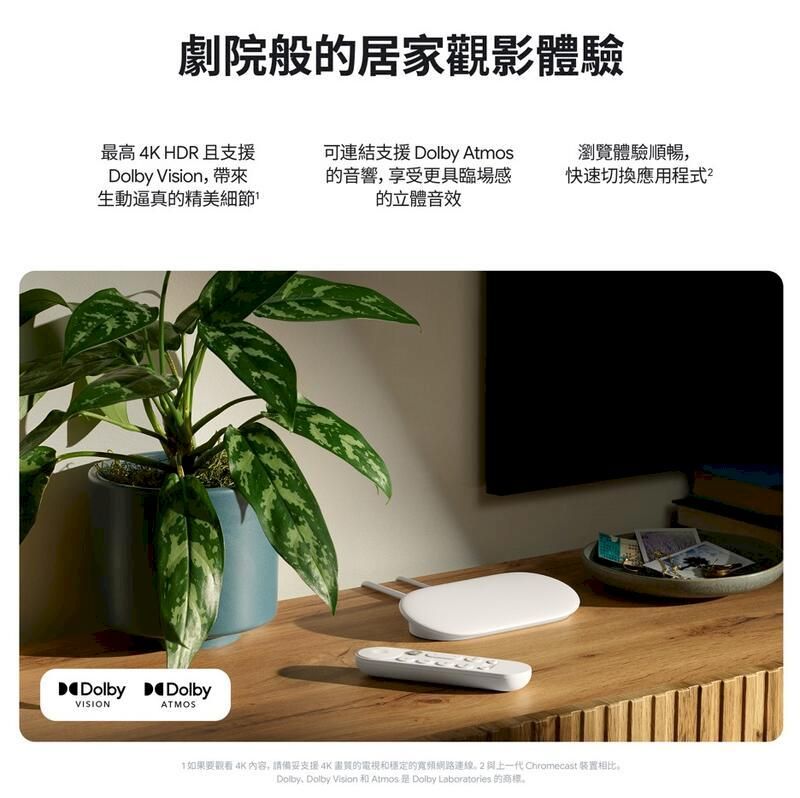 劇院般的居家觀影體驗最高4K HDR且支援Dolby Vision帶來生動逼真的精美細節可連結支援Dolby Atmos的音響,享受更具臨場感的立體音效瀏覽體驗順暢,快速切換應用程式Dolby DolbyVISIONATMOS如果要觀看 4K內容,請支援4K的電視和穩定的寬頻網路連線一代 Chromecast 装置相比Dolby, Dolby Vision 和 Atmos Dolby Laboratories 的商標。