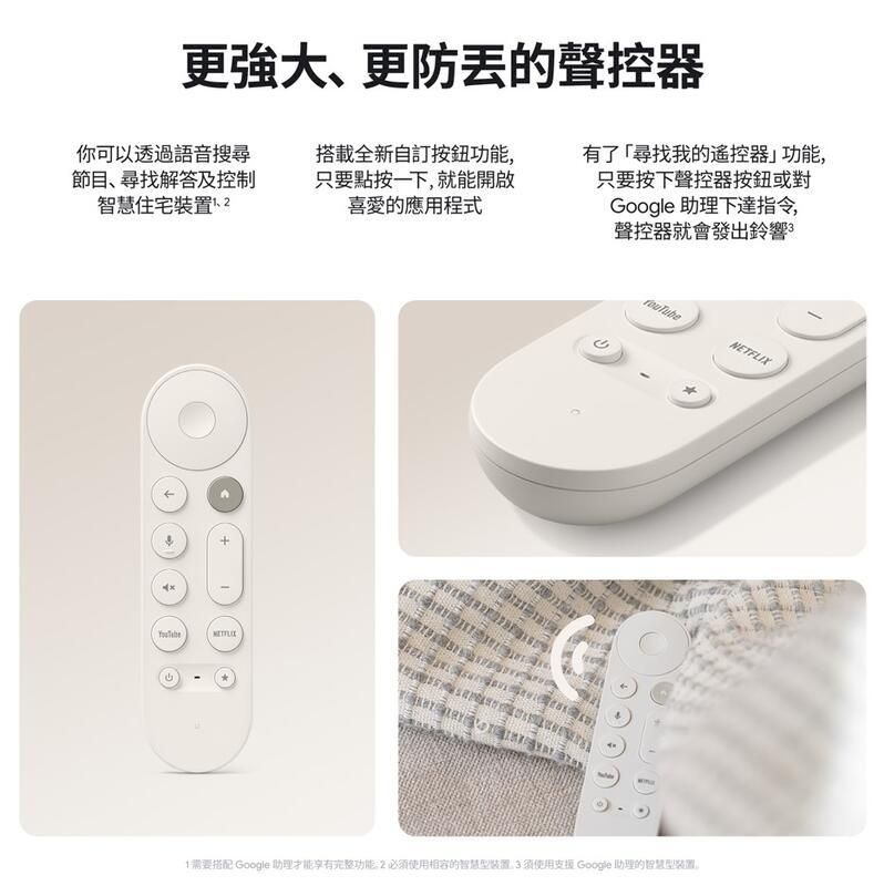 更強大、更防的聲控器你可以透過語音搜尋節目、尋找解答及控制智慧住宅裝置搭載全新自訂按鈕功能,只要點按一下,就能開啟喜愛的應用程式有了「尋找我的遙控器功能,只要按下聲控器按鈕或對Google 助理下達指令,聲控器就會發出鈴響NETFLIX需要搭配 Google 助理才能享有完整功能必須使用相容的裝置3須使用支援 Google 助理的智慧型裝置。