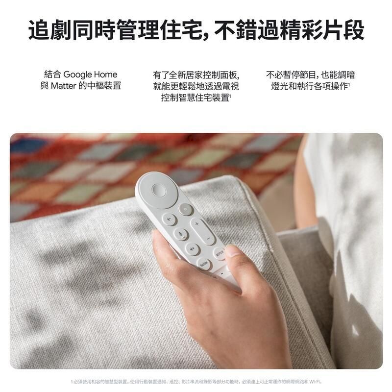 追劇同管理住宅不錯過精彩片段結合 Google Home與Matter 的中樞裝置有了全新居家控制面板,就能更輕鬆地透過電視控制智慧住宅裝置不必暫停節目,也能調暗燈光和執行各項操作必須使用相容的智慧型装置,使用行動裝置通知、遙控、影片串流和錄影等部分功能時,必須正常運作的網路和Wi