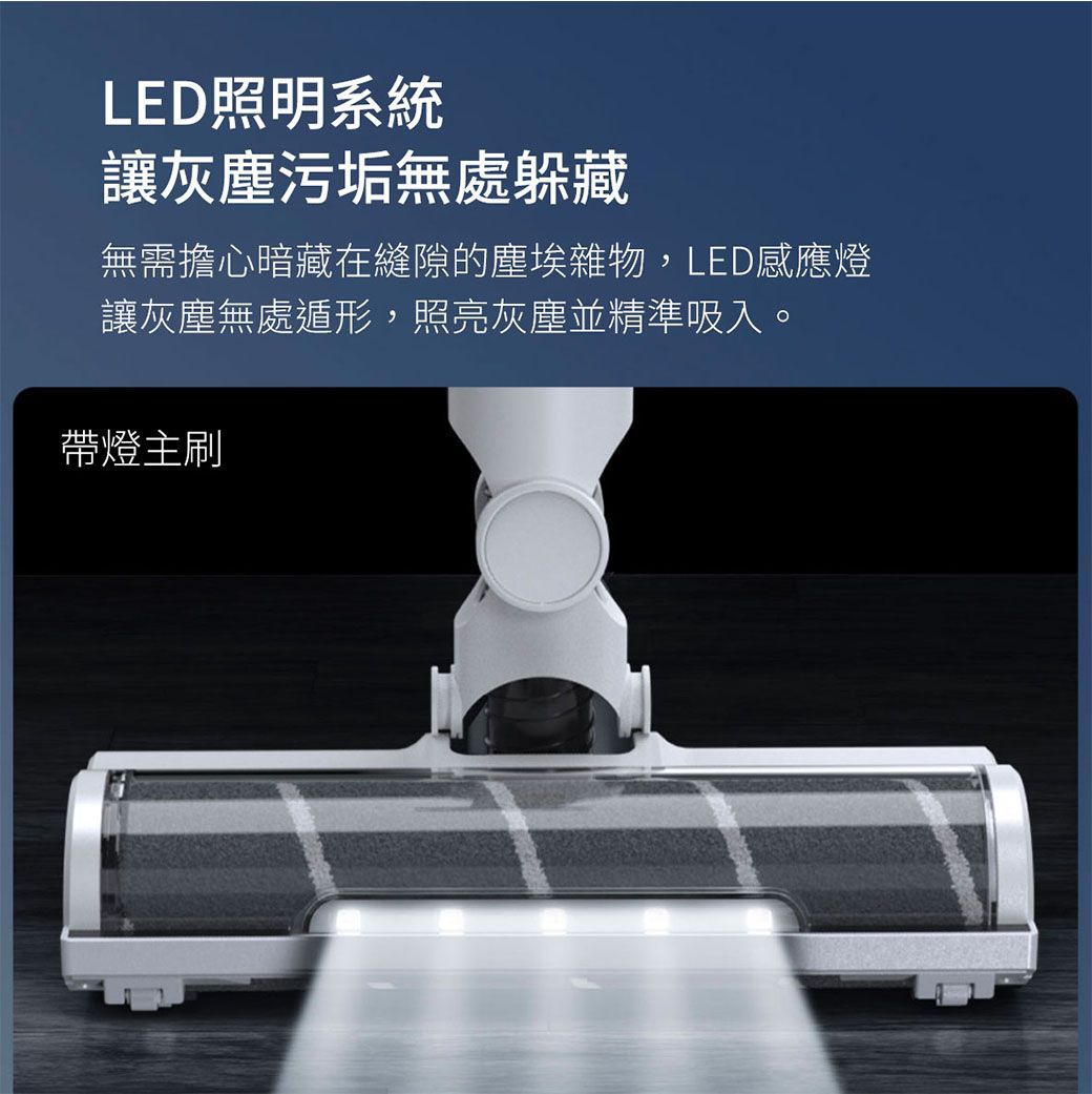 LED照明系統讓灰塵污垢無處躲藏無需擔心暗藏在縫隙的塵埃雜物,LED感應燈讓灰塵無處遁形,照亮灰塵並精準吸入。帶燈主刷