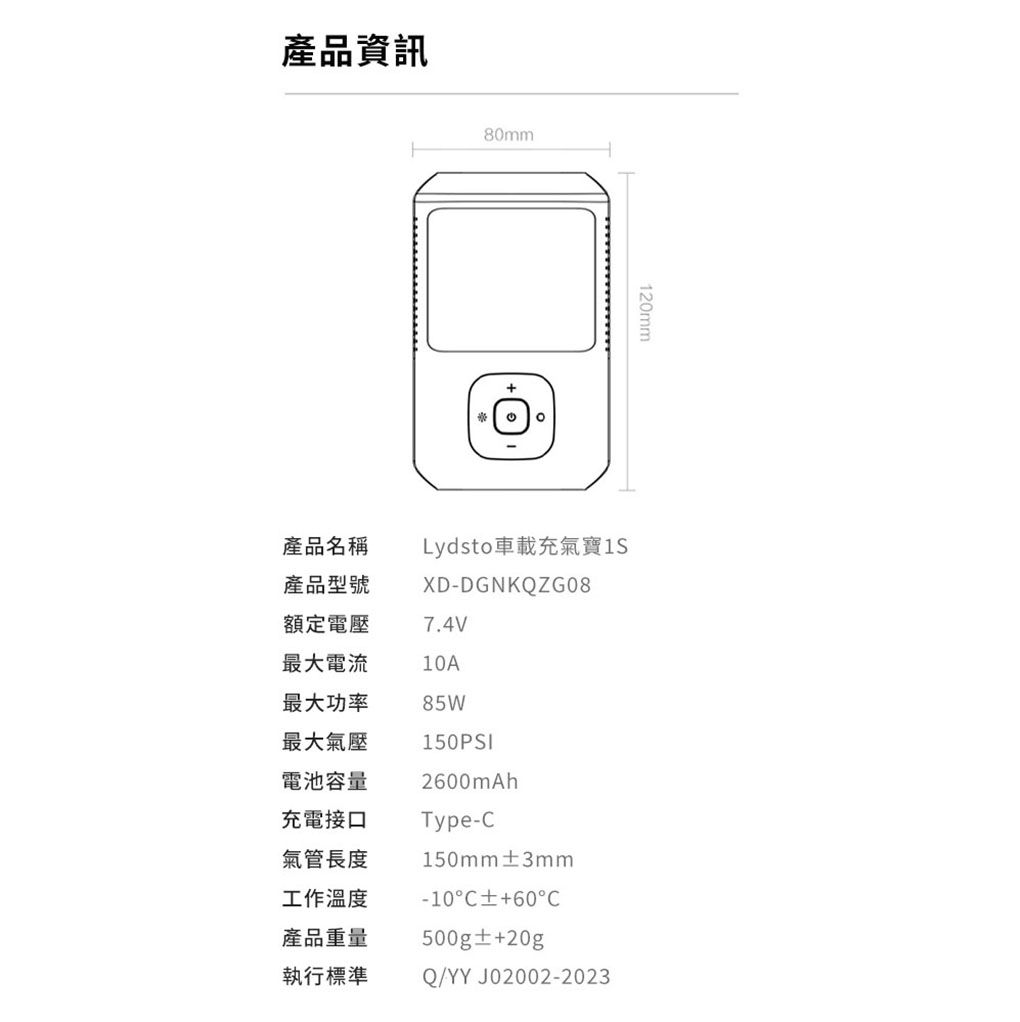 產品資訊80mm120mm產品名稱產品型號Lydsto車載充氣寶XD-DGNKQZG08額定電壓7.4V最大電流10A最大功率85W最大氣壓電池容量充電接口氣管長度工作溫度產品重量執行標準150PSI20mAhType-150mm3mm-10C60C500g±+20gQ/YYJ02002-2023