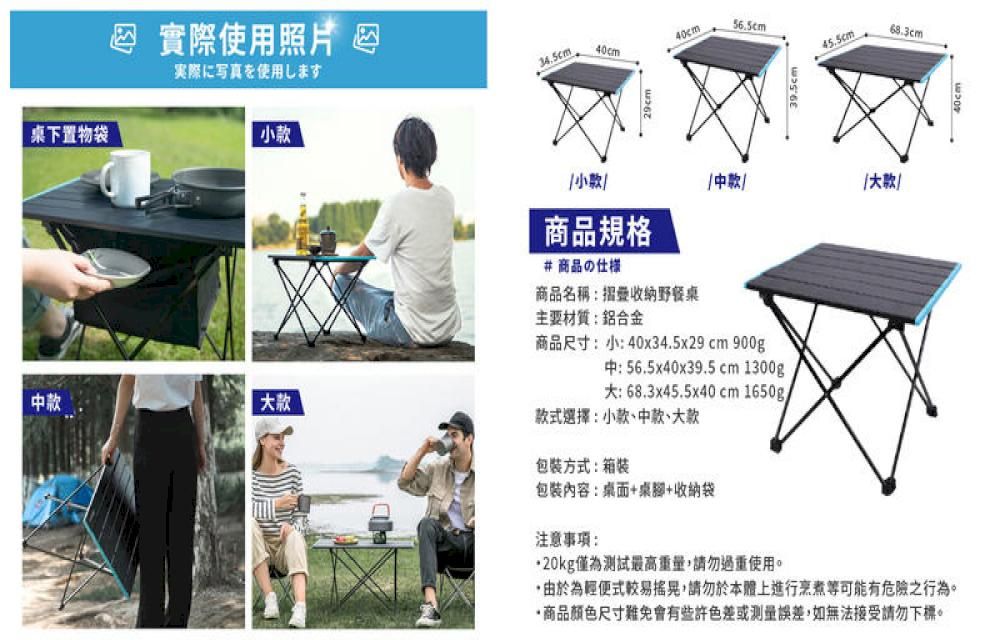 實際使用照片実際に写真を使用します桌下置物袋款中款34.5cm40cm56.5cm小商品規格#商品の仕様45.5cm68.3cm中款款商品名稱摺疊收納野餐桌主要材質:鋁合金商品尺寸:小:40x34.5x29cm 900g中:56.5x40x39.5cm 1300g大:68.3x45.5x40cm 1650g/款式選擇:小款、中款、大款包方式:箱裝包裝內容:桌面+桌腳+收納袋注意事項:20kg僅為測試最高重量請勿過重使用。,由於為輕便式較易搖晃,請勿於本體上進行烹煮等可能有危險之行為。商品顏色尺寸難免會有些許色差或測量誤差,如無法接受請勿下標。