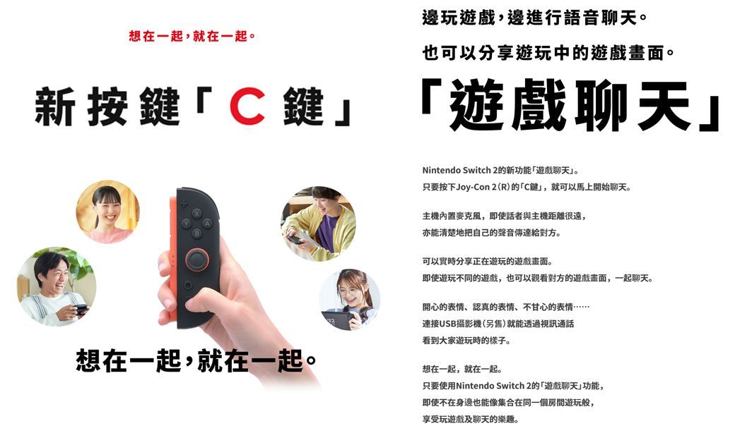 想在一起,就在一起。邊玩遊戲,邊進行語音聊天。也可以分享遊玩中的遊戲畫面。新按鍵「C鍵「遊戲聊天Nintendo Switch 2的新功能「遊戲聊天」。只要按下Joy-Con2(R)的「C鍵」,就可以馬上開始聊天。主機,即使話者與主機距離很遠,亦能清楚地把自己的聲音。可以實時分享正在遊玩的遊戲畫面。即使遊玩不同的遊戲,也可以觀看對方的遊戲畫面,一起聊天。開心的表情、認真的表情、不甘心的表情……連接USB攝影機(另售)就能透過視訊通話看到大家遊玩時的樣子。想在一起,就在一起。想在一起,就在一起。只要使用Nintendo Switch 2的「遊戲聊天」功能,即使不在身邊也能像集合在同一個房間遊玩般,享受玩遊戲及聊天的樂趣。