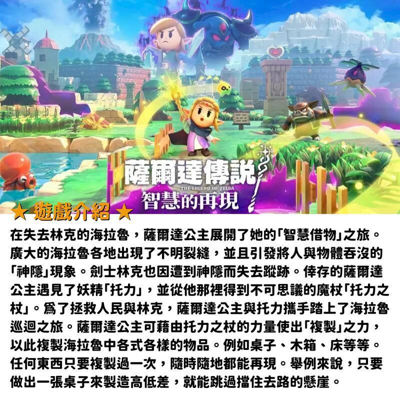 遊戲升薩爾達傳說THE LEGEND OF ZELDA智慧的再現在失去林克的海拉魯,薩爾達公主展開了她的「智慧借物之旅。廣大的海拉魯各地出現了不明裂縫,並且引發將人與物體吞沒的「神隱現象。劍士林克也因遭到神隱而失去蹤跡。倖存的薩爾達公主遇見了妖精「托力」,並從他那裡得到不可思議的魔杖托力之杖」。拯救人民與林克,薩爾達公主與托力攜手踏上了海拉魯巡迴之旅。薩爾達公主可藉由托力之杖的力量使出「複製」之力,以此複製海拉魯中各式各樣的物品。例如桌子、木箱、床等等。任何東西只要複製過一次,隨時隨地都能再現。舉例來說,只要做出一張桌子來製造高低差,就能跳過擋住去路的懸崖。