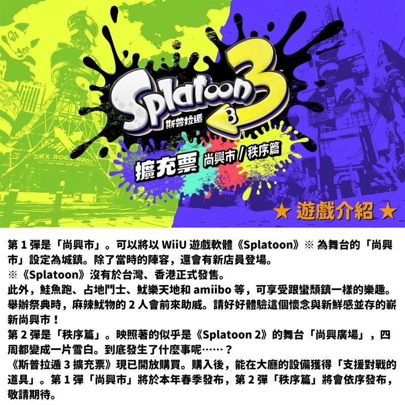 斯普拉擴充票 尚秩序遊戲介紹 第1彈是「尚興。可以將以  遊戲軟體《Splatoon》※ 為舞台的「尚興市」設定為城鎮。除了當時的陣容,還會有新店員登場。※《Splatoon》沒有於台灣、香港正式發售。此外,鮭魚跑、占地鬥士、樂天地和 amiibo 等,可享受跟蠻鎮一樣的樂趣。舉辦祭典時,麻辣魷物的2人會前來助威。請好好體驗這個懷念與新鮮感並存的嶄新尚興市!第2彈是「秩序篇」。映照著的似乎是《Splatoon 2》的舞台「尚興廣場」,四周都變成一片雪白。到底發生了什麼事呢……?《斯普拉遁3擴充票》現已開放購買。購入後,能在大廳的設備獲得「支援對戰的道具」。第1彈「尚興市」將於本年春季發布,第2彈「秩序篇」將會依序發布,敬請期待。