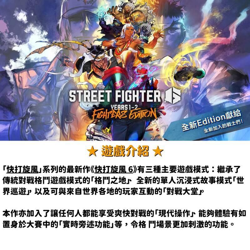 STREET FIGHTER 遊戲介紹★全新Edition獻給全新加入的戰士們!快打旋風系列的最新作《快打旋風6》有三種主要遊戲模式:繼承了傳統對戰格鬥遊戲模式的「格鬥之地全新的單人沉浸式故事模式「世界巡遊以及可與來自世界各地的玩家互動的「對戰大堂本作亦加入了讓任何人都能享受爽快對戰的「現代操作能夠體驗有如置身於大賽中的「實時旁述功能等,格鬥場景更加刺激的功能。