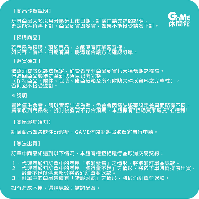 【商品發貨說明】玩具商品大多以月分區分上市日期訂購前請先詳閱說明,確定能等待再下訂。商品到貨即發貨,如果不能接受請勿下訂。【預購商品】若商品為預購/預約商品,本館保有訂單審查權,如內容、價格、日期有異,將溝通合議方式確認訂單。【退貨須知】依照消費者保護法規定,消費者享有商品到貨七天猶豫期之權益。但退回商品必須是全新狀態且包裝完整休閒館(保持商品、附件、包裝、廠商紙箱及所有附隨文件或資料之完整性)否則恕不接受退訂。※說明圖片僅供參考,請以實際出貨為準,色差會因電腦螢幕設定差異而略有不同。買家收到商品後,拆封後發現不符合預期,本館保有拒絕買家退貨的權利!【商品瑕疵須知】訂購商品如遇缺件or瑕疵,GAME休閒館將協助買家自行申請。【無法出貨】訂單中商品如遇到以下情況,本館有權拒絕履行並取消交易契約:代理商通知訂單中的商品「取消發售」之情形,將取消訂單並退款。代理商通知訂單中的商品「發行量不足」之情形,將依下單時間排序出貨,數量不足以供應部分將取消訂單並退款。3.訂單中的商品售價有「錯誤瑕疵」之情形,將取消訂單並退款。如有造成不便,還請見諒!謝謝配合。