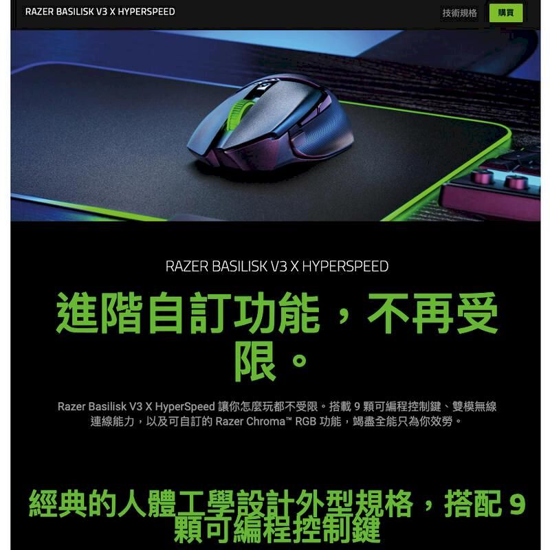 RAZER BASILISK V3  HYPERSPEED技術規格購買RAZER BASILISK V3 X HYPERSPEED進階自功能,不再受限。Razer Basilisk V3 X HyperSpeed 讓你怎麼玩都不受限。搭載9控制鍵、雙模無線連線能力,以及可自訂的 Razer Chroma RGB 功能,竭盡全能只為你效勞。經典的人體工學設計外型規格,搭配9可編程控制鍵