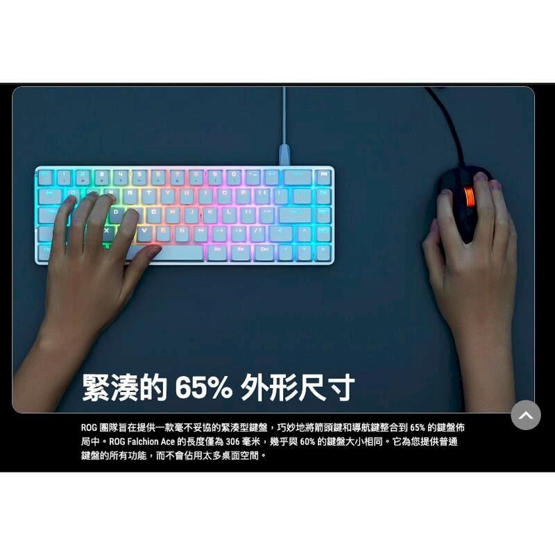 DT LN緊湊的 65% 外形尺寸ROG 團隊旨在提供一款毫不妥協的緊湊型盤,巧妙地將箭頭鍵和導航鍵整合到65%的鍵盤佈局中。ROG Falchion ce 的長度僅為 306毫米,幾乎與60%的鍵盤大小相同。它為您提供普通鍵盤的所有功能,而不會佔用太多桌面空間。A