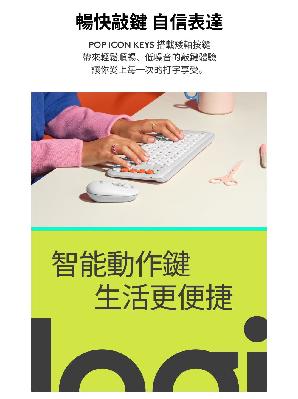 暢快敲鍵 自信表達POP CON KEYS 搭載矮軸按鍵帶來輕鬆順暢、低噪音的敲鍵體驗讓你愛上每一次的打字享受。I智能動作鍵生活更便捷