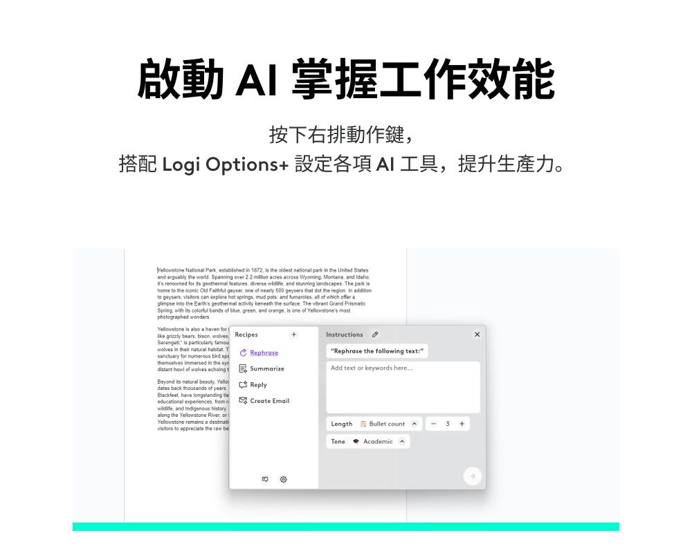 啟動 I 掌握工作效能按下右排動作鍵搭配 Log Options 設定各項AI工具提升生產力。 Nional Pak  in 1872  the oldest national park in the  Statesand arguably the wld Spanning over   acres across Wyoming  and  renowned for  geothermal features   and stunning landscapes The park   the  Old Faithful geyser one of nearly 500  that  the region  to geysers  can explore hot springs mud pots and fumaroles all of which offer a into the Earths geothermal  beneath the surface The vibrant Grand  with    of blue green and orange  one of  mostphotographed wonders is also a n for grizzly bears bison, walves Recipes is particularly + in their  at TRephrasesanctuary for numerous  themselves immersed in the InstructionsRephrase the following text:Add text or keywords heredistant  of wolves  tSummarizeBeyond its natural beauty. Yellodates back thousands of yearsBlackfeat, have longstanding educational experiences,  r, and Indigenous historyalong the Yellowstone River, or iYellowstone  a  to appreciate the  beReplyCreate EmailLengthBullet count+ToneAcademic A