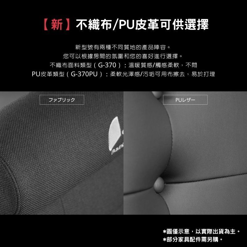 【新不織布/PU皮革可供選擇新型號有兩種不同質地的產品陣容。您可以根據房間的氛圍和您的喜好進行選擇。不織布面料類型(G-370):溫暖質感/觸感柔軟,不悶PU皮革類型(G-370PU):柔軟光澤感/污垢可用布擦去,易於打理ファブリックPU廿一*圖僅示意,以實際出貨為主。*部分家具配件需另購。