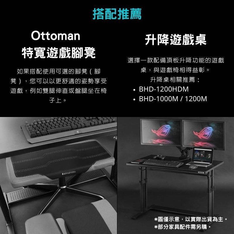 Ottoman特遊戲腳凳搭配推薦如果搭配使用可選的腳凳(腳凳 ),您可以以更舒適的姿勢享受遊戲,例如雙腿伸直或盤腿坐在椅子上。升降遊戲桌選擇一款配備頂板升降功能的遊戲桌,與遊戲椅相得益彰。升降桌相關推薦:BHD-1200HDMBHD-1000M/1200M*圖僅示意,以實際出貨為主。*部分家具配件需另購。