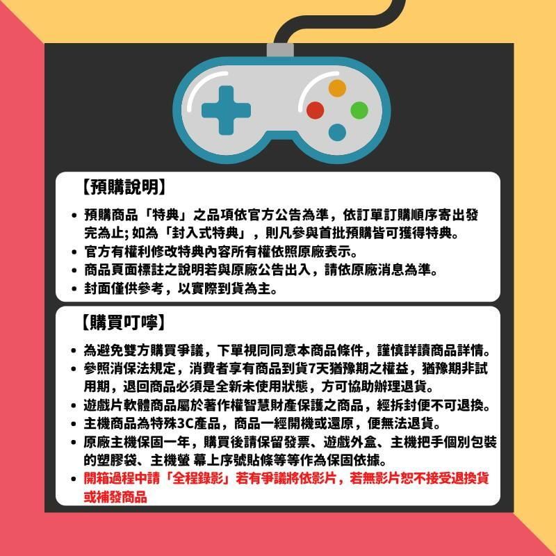 【預購說明】+預購商品「特典之品項依官方公告為準,依訂單訂購順序寄出發完為止; 如為「封入式特典」,則凡參與首批預購皆可獲得特典。官方有權利修改特典內容所有權依照原廠表示。商品頁面標註之說明若與原廠公告出入,請依原廠消息為準。封面僅供參考,以實際到貨為主。【購買叮嚀】為避免雙方購買爭議,下單視同同意本商品條件,謹慎詳讀商品詳情。參照消保法規定,消費者享有商品到貨7天猶豫期之權益,猶豫期非試用期,退回商品必須是全新未使用狀態,方可協助辦理退貨。遊戲片軟體商品屬於著作權智慧財產保護之商品,經拆封不可退換。主機商品為特殊3C產品,商品一經開機或還原,便無法退貨。·原廠主機保固一年,購買後請保留發票遊戲外盒、主機把手個別包裝的塑膠袋、主機螢幕上序號貼條等等作為保固依據。開箱過程請「全程錄影」若有爭議將依影片,若無影片恕不接受退換貨或補發商品