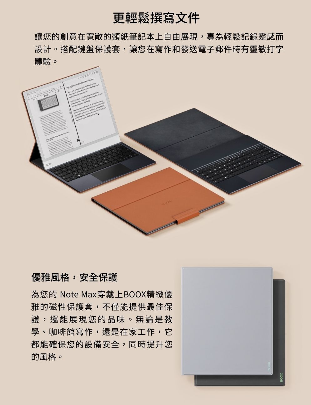 BOOK更輕鬆撰寫文件讓您的創意在寬敞的類紙筆記本上自由展現,專為輕鬆記錄靈感而設計。搭配鍵盤保護套,讓您在寫作和發送電子郵件時有靈敏打字體驗。  優雅風格,安全保護為您的 Note Max穿戴上BOOX精緻優雅的磁性保護套,不僅能提供最佳保護,還能展現您的品味。無論是教學、咖啡館寫作,還是在家工作,它都能確保您的設備安全,同時提升您的風格。