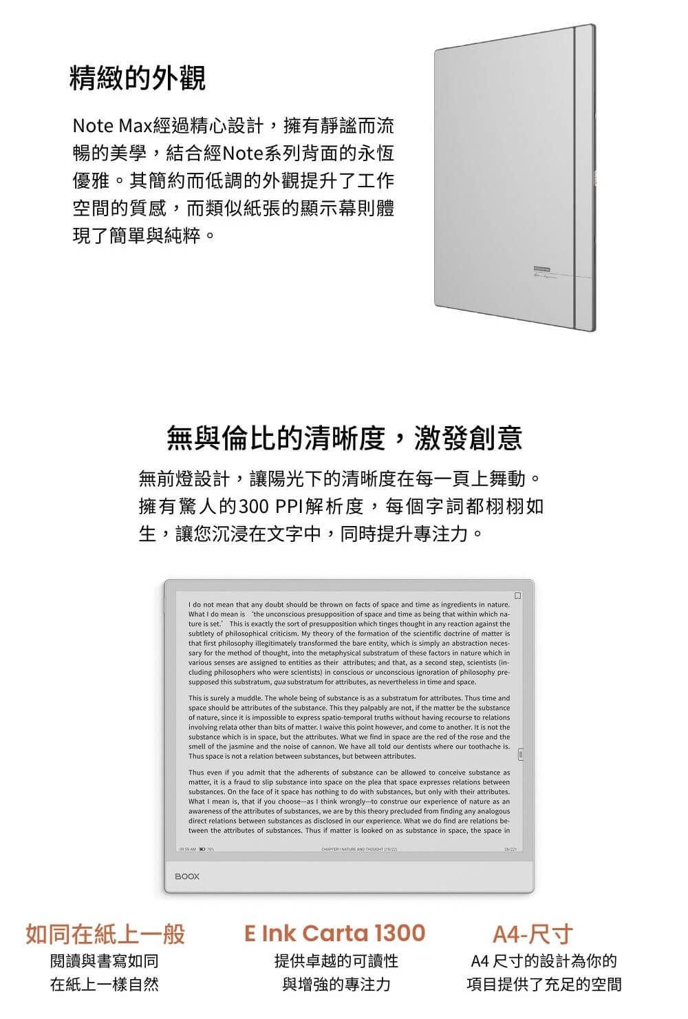精緻的外觀Note Max經過精心設計,擁有靜謐而流暢的美學,結合經Note系列背面的永恆優雅。其簡約而低調的外觀提升了工作空間的質感,而類似紙張的顯示幕則體現了簡單與純粹。無與倫比的清晰度,激發創意無前燈設計,讓陽光下的清晰度在每一頁上舞動。擁有驚人的300PP解析度,每個字詞都栩栩如生,讓您沉浸在文字中,同時提升專注力。 do not mean that any doubt should be thrown on facts of space and time as ingredients in natureWhat  do mean is the unconscious presupposition of space and time as being that within which na-ture is set This is exactly the sort of presupposition which tinges thought in any reaction against thesubtlety of philosophical criticism My theory of the formation of the scientific doctrine of matter isthat first philosophy illegitimately transformed the bare entity, which is simply an abstraction neces-sary for the method of thought, into the metaphysical substratum of these factors in nature which invarious senses are assigned to entities as their attributes; and that, as a second step, scientists (in-cluding philosophers who were scientists in conscious or unconscious ignoration of philosophy pre-supposed this substratum, qua substratum for attributes, as nevertheless in time and spaceThis is surely a muddle The whole being of substance is as a substratum for attributes Thus time andspace should be attributes of the substance. This they palpably are not, if the matter be the substanceof nature, since it is impossible to express spatio-temporal truths without having recourse to relationsinvolving relata other than bits of matter. I waive this point however, and come to another. It is not thesubstance which is in space, but the attributes. What we find in space are the red of the rose and thesmell of the jasmine and the noise of cannon. We have all told our dentists where our toothache is.Thus space is not a relation between substances, but between attributes.Thus even if you admit that the adherents of substance can be allowed to conceive substance matter, it is a fraud to slip substance into space on the plea that space expresses relations betweensubstances. On the face of it space has nothing to do with substances, but only with their attributes.What I mean is, that if you choose-as I think wrongly-to construe our experience of nature as awareness of the attributes of substances, we are by this theory precluded from finding any analogousdirect relations between substances as disclosed in our experience. What we do find are relations be-tween the attributes of substances. Thus if matter is looked on as substance in space, the space inBOOX如同在紙上一般閱讀與書寫如同在紙上一樣自然  AND  )E Ink Carta 1300提供卓越的可讀性與增強的專注力A4-尺寸A4尺寸的設計為你的項目提供了充足的空間