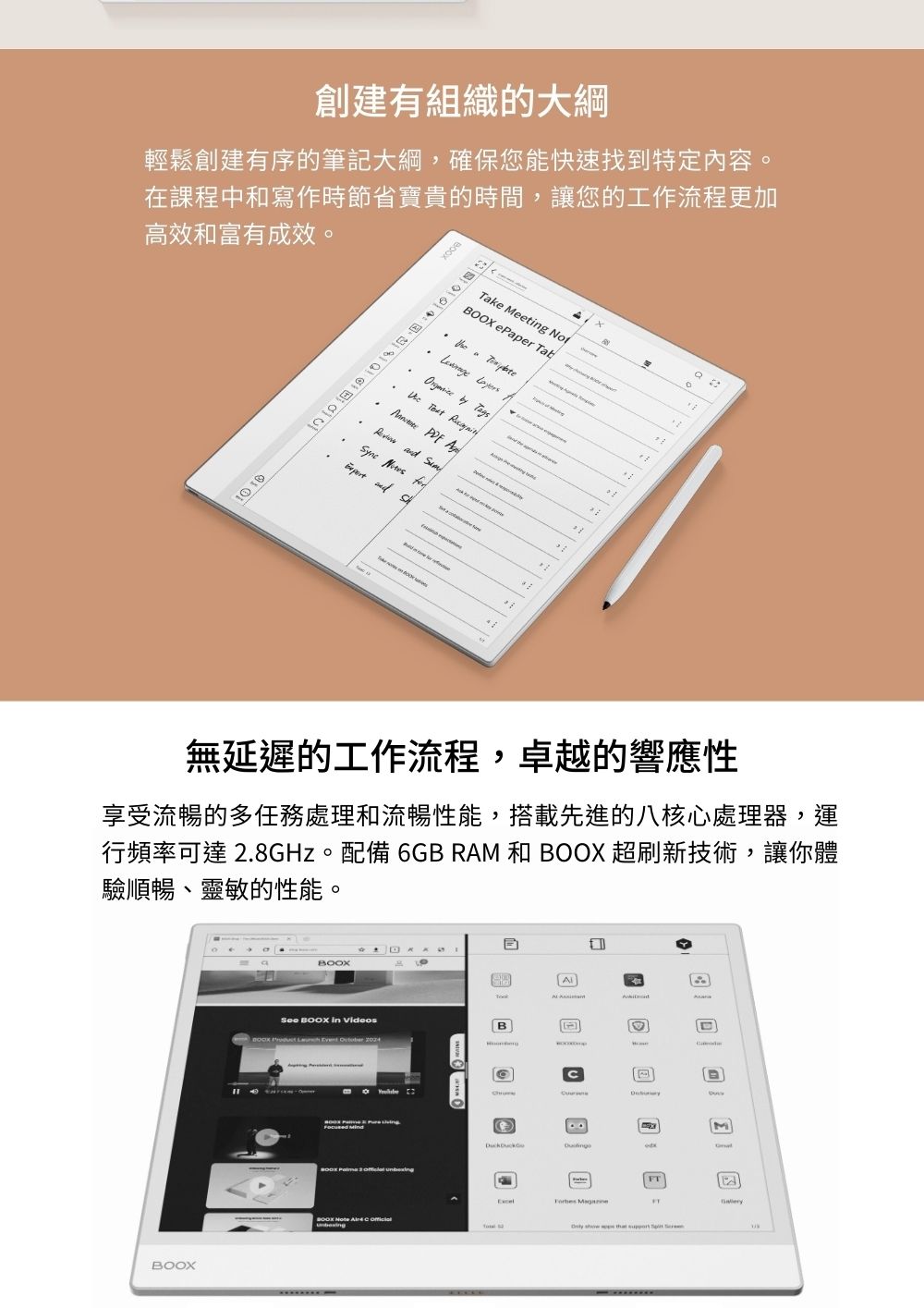 創建有組織的大綱輕鬆創建有序的筆記大綱,確保您能快速找到特定內容。在課程中和寫作時節省寶貴的時間,讓您的工作流程更加高效和富有成效。Take Meetg No ePaper Tab        and           and 無延遲的工作流程,卓越的響應性享受流暢的多任務處理和流暢性能,搭載先進的八核心處理器,運行頻率可達 2.8GHz。配備 6GB RAM 和  超刷新技術,讓你體驗順暢、靈敏的性能。BOOXBOOXSee BOOX in VideosB      AMFT