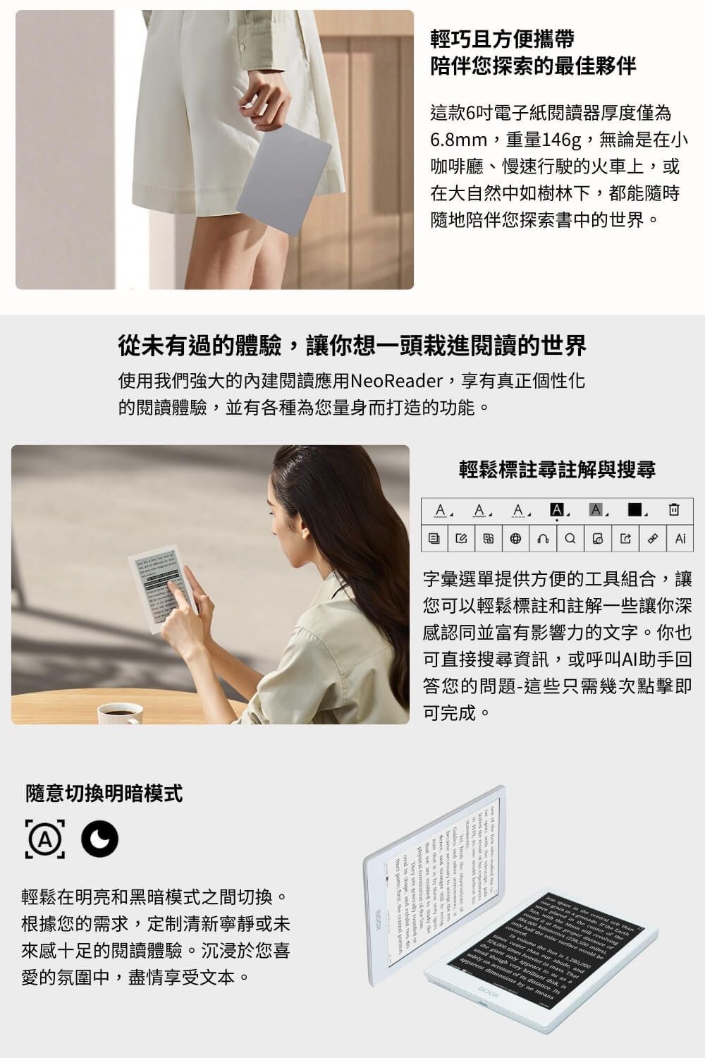 輕巧且方便攜帶陪伴您探索的最佳夥伴這款6吋電子紙閱讀器厚度僅為68mm重量146g,無論是在小咖啡廳、慢速行駛的火車上,或在大自然中如樹林下,都能隨時隨地陪伴您探索書中的世界。從未有過的體驗,讓你想一頭栽進閱讀的世界使用我們強大的內建閱讀應用NoRder,享有真正個性化的閱讀體驗,並有各種為您量身打造的功能。輕鬆標註尋註解與搜尋A A A A   A字彙選單提供方便的工具組合,讓您可以輕鬆標註和註解一些讓你深感認同並富有影響力的文字。你也可直接搜尋資訊,或呼叫AI助手回答您的問題-這些只需幾次點擊即可完成。隨意切換明暗模式@O輕鬆在明亮和黑暗模式之間切換。根據您的需求,定制清新寧靜或未來感十足的閱讀體驗。沉浸於您喜愛的氛圍中,盡情享受文本。     than.   ie   e     than our abode, and       heavier  . Thatthe  ly appears    though  a on  of   dimensions by no meansBOOKbe