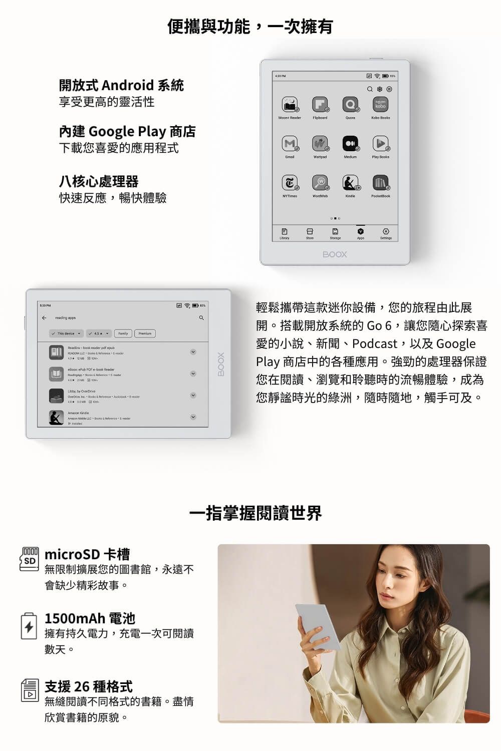 便攜與功能一次擁有開放式 Android 系統享受更高的靈活性 Googl  商店 kobo  下載您喜愛的應用程式Play Books八核心處理器快速反應,暢快體驗WordWebreading appsThis device       e Rea   der,         microSD 卡槽SD無限制擴展您的圖書館,永遠不會缺少精彩故事。00mAh 電池擁有持久電力,充電一次可閱讀數天。支援 26 種格式無縫閱讀不同格式的書籍。盡情欣賞書籍的原貌。BOOXBOOX15輕鬆攜帶這款迷你設備,您的旅程由此展開。搭載開放系統的Go6,讓您隨心探索喜愛的小說、新聞、Podcast,以及 GooglePlay 商店中的各種應用。強勁的處理器保證您在閱讀、瀏覽和聆聽時的流暢體驗,成為您靜謐時光的綠洲,隨時隨地,觸手可及。一指掌握閱讀世界