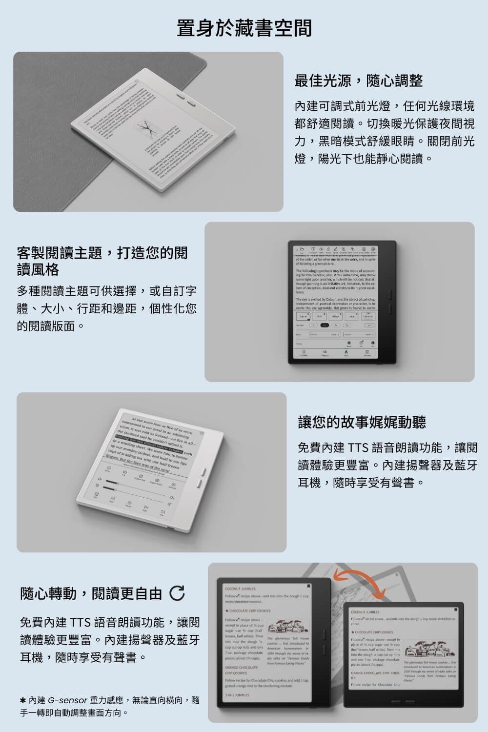 置身於藏書空間最佳光源隨心調整可調式前光燈任何光線環境都舒適閱讀切換暖光保護夜間視力黑暗模式舒緩眼睛。關閉前光燈陽光下也能靜心閱讀。客製閱讀主題打造您的閱讀風格多種閱讀主題可供選擇或自訂字體、大小、行距和邊距個性化您的閱讀版面。                          ,    ,    , ih       n  , ,  t  ,          ,                  c。       us     an      at    he   a a  sheet We were     ,          our      was   讓您的故事娓娓動聽免費 TTS語音朗讀功能,讓閱讀體驗更豐富。揚聲器及藍牙耳機,隨時享受有聲書。隨心轉動,閱讀更自由 免費 TTS 語音朗讀功能,讓閱讀體驗更豐富。內建揚聲器及藍牙耳機,隨時享受有聲書。  and   the            ,  wh  the        and e      on *內建 Gsensor 重力感應,無論直向橫向,隨手一轉即自動調整畫面方向。        and     the      the  CHIP   - inplace of    hall  Then  the          CHOCOLATE