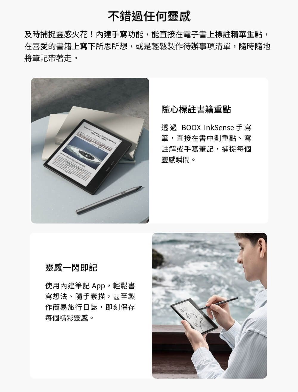 不錯過任何靈感及時捕捉靈感火花!內建手寫功能,能直接在電子書上標註精華重點,在喜愛的書籍上寫下所思所想,或是輕鬆製作待辦事項清單,隨時隨地將筆記帶著走。  靈感一閃即記使用內建筆記 App,輕鬆書寫想法、隨手素描,甚至製作簡易旅行日誌,即刻保存每個精彩靈感。隨心標註書籍重點透過 BOOX InkSense 手寫筆,直接在書中劃重點、寫註解或手寫筆記,捕捉每個靈感瞬間。