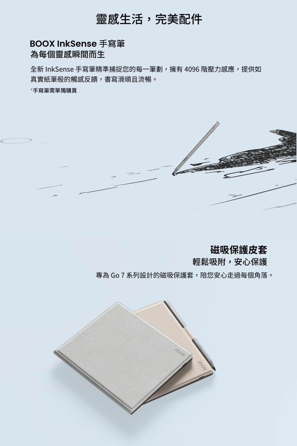 靈感生活,完美配件 InkSense 手寫筆為每個靈感瞬間而生全新 InkSense 手寫筆精準捕捉您的每一筆劃,擁有4096壓力感應,提供如真實紙筆般的觸感反饋,書寫滑順且流暢。*手寫筆需單獨購買磁吸保護皮套輕鬆吸附,安心保護專為Go7系列設計的磁吸保護套,陪您安心走過每個角落。BOOX