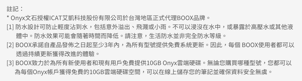 註記:* Onyx文石授權ICAT艾凱科技股份有限公司於台灣地區正式代理BOOX品牌。[1] 防水設計可防止輕度沾到水,包括意外溢出、飛濺或小雨。不可以浸沒在水中,或暴露於高壓水或其他液體中。防水效果可能會隨著時間而降低。請注意,生活防水並非完全防水等級。[2] BOOX承諾自產品發佈之日起至少3年內,為所有型號提供免費系統更新。因此,每個 BOOX使用者都可以透過更新獲得改進的體驗。[3] BOOX致力於為所有新使用者和現有用戶免費提供10GB Onyx雲端硬碟。無論您購買哪種型號,您都可以為每個Onyx帳戶獲得免費的10GB雲端硬碟空間,可以在線上儲存您的筆記並確保資料安全無虞。