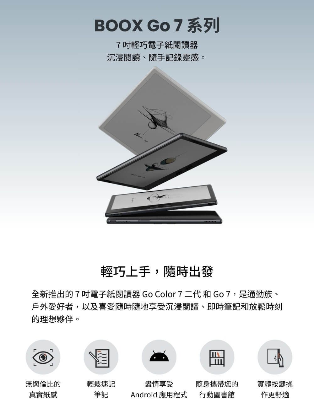 BOOX GO 7 系列7吋輕巧電子紙閱讀器沉浸閱讀、隨手記錄靈感。輕巧上手,隨時出發全新推出的7吋電子紙閱讀器 Go Color 7 二代和Go7,是通勤族、戶外愛好者,以及喜愛隨時隨地享受沉浸閱讀、即時筆記和放鬆時刻的理想夥伴。L無與倫比的輕鬆速記盡情享受隨身攜帶您的實體按鍵操真實紙感筆記Android 應用程式行動圖書館更舒適