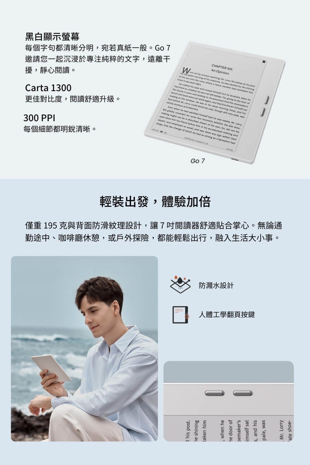 黑白顯示螢幕每個字句都清晰分明宛若真紙一般。Go 7邀請您一起沉浸於專注純粹的文字遠離干擾靜心閱讀。Carta 1300更佳對比度,閱讀舒適升級。300 PPCHAPTER XIXAn Opinion  by  ,     at   the   of his suspense, he was  by the of the   the  where a heavy   overtaken when it was dark  rubbed his  and roused  but he doubted, when hehad  so, whether he was not   , going to the  ofthe  room and looking in, he pereived that the bench and tools were put  again, and that the Doctor  sat at the window He was in his usual  dress, and hisface which   could distinctly seel, though  very pale, was  and attentiveEven when he had  himself that he was awake, Mr. Lorry giddily uncertain for some few moments whether the late   not be a disturbed dream of his  for, c I not hiseyes show him his friend before him in his accustomed clothing andaspect, and employed as usual and was there any sign within theirrange, that the change of which he had so strong an impression had每個細節都明銳清晰。Go 7輕裝出發,體驗加倍僅重195克與背面防滑紋理設計,讓7閱讀器舒適貼合掌心。無論通勤途中、咖啡廳休憩,或戶外探險,都能輕鬆出行,融入生活大小事。防濺水設計人體工學翻頁按鍵