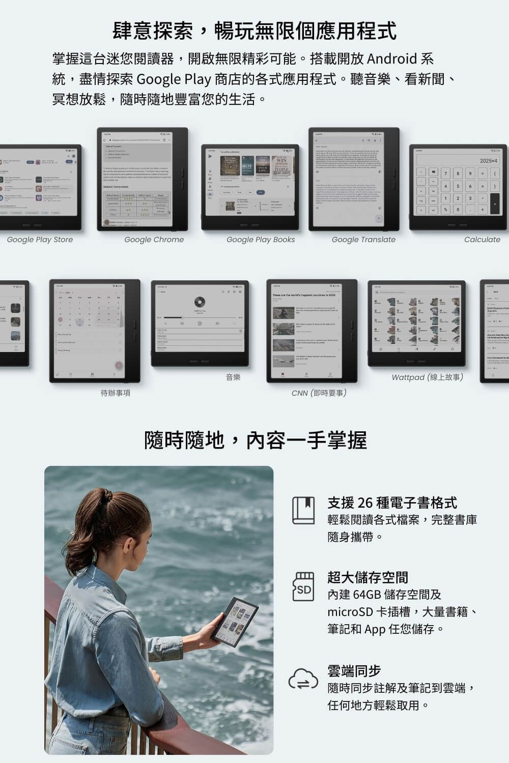 肆意探索,暢玩無限個應用程式掌握這台迷您閱讀器,開啟無限精彩可能。搭載開放 Android 系統,盡情探索 Google Play 商店的各式應用程式。聽音樂、看新聞、冥想放鬆,隨時隨地豐富您的生活。Google Play StoreGoogle ChromeGoogle Play BooksGoogle Translate音樂Wattpad (線上故事)待辦事項CNN(即時要事)隨時隨地,內容一手掌握2025x47  95  23-0支援26 種電子書格式輕鬆閱讀各式檔案,完整書庫隨身攜帶。超大儲存空間PSD內建64GB 儲存空間及microSD 卡插槽,大量書籍、筆記和  任您儲存。雲端同步隨時同步註解及筆記到雲端,任何地方輕鬆取用。Calculate