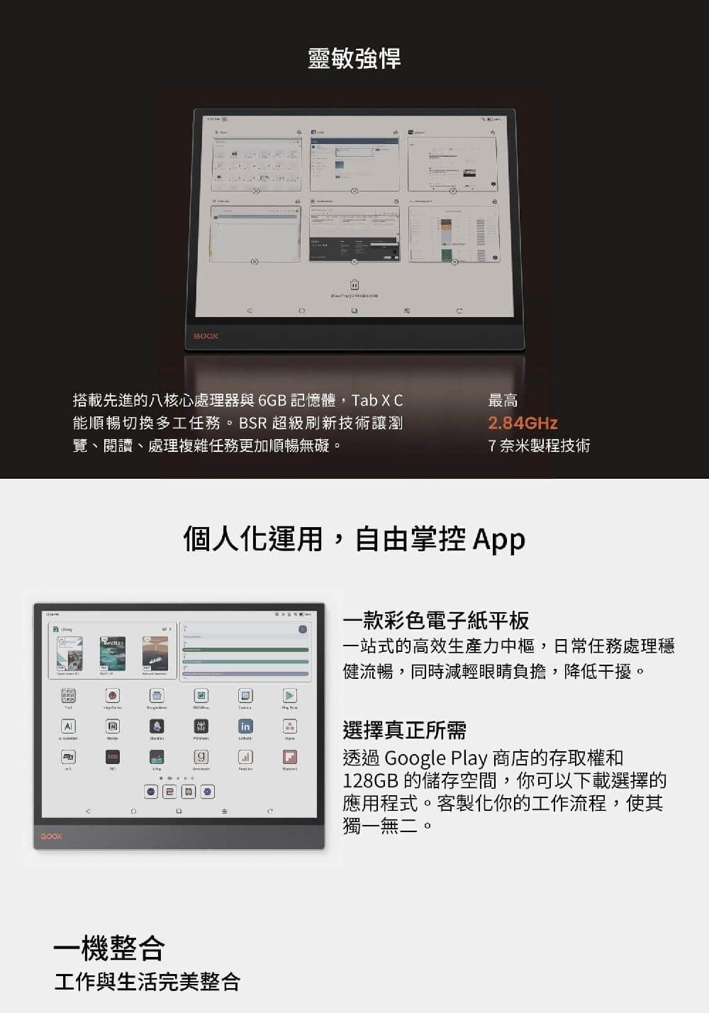 BOOX靈敏強悍搭載先進的八核心處理器與6GB 記憶體,Tab X C能順暢切換多工任務。BSR 超級刷新技術讓瀏覽、閱讀、處理複雜任務更加順暢無礙。最高2.84GHz7奈米製程技術個人化運用,自由掌控 App一機整合工作與生活完美整合一款彩色電子紙平板一站式的高效生產力中樞,日常任務處理穩健流暢,同時減輕眼睛負擔,降低干擾。選擇真正所需透過 Google Play 商店的存取權和128GB 的儲存空間,你可以下載選擇的應用程式。客製化你的工作流程,使其獨一無二。
