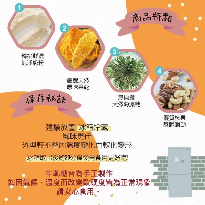 12商品特點精挑鮮濃純淨奶粉34嚴選天然原味果乾保存秘訣無負擔天然海藻糖優質核果酥脆嚼勁建議放置 冰箱冷藏風味更佳外型較不會溫度變化而軟化變形冰箱取出後約20分鐘後再食用更好吃!牛軋糖皆為手工製作如因氣候、溫度而改變軟硬度皆為正常現象 請安心食用。