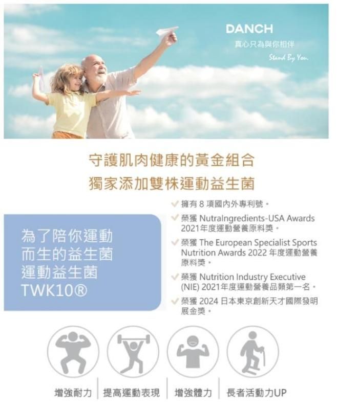 DANCH真心只為與你相伴 By 守護肌肉健康的黃金組合獨家添加雙運動益生菌為了陪你運動而生的益生菌運動益生菌TWK10Ⓡ擁有8項國內外專利號 榮獲 Nutralngredients-USA Awards2021年度運動營養原料 榮獲 The European Specialist SportsNutrition Awards 2022年度運動營養原料獎 榮獲 Nutrition Industry Executive(NIE)2021年度運動營養品類第一名。榮獲2024日本東京創新天才國際發明展金獎。增強耐力 提高運動表現 增強體力 長者活動力UP