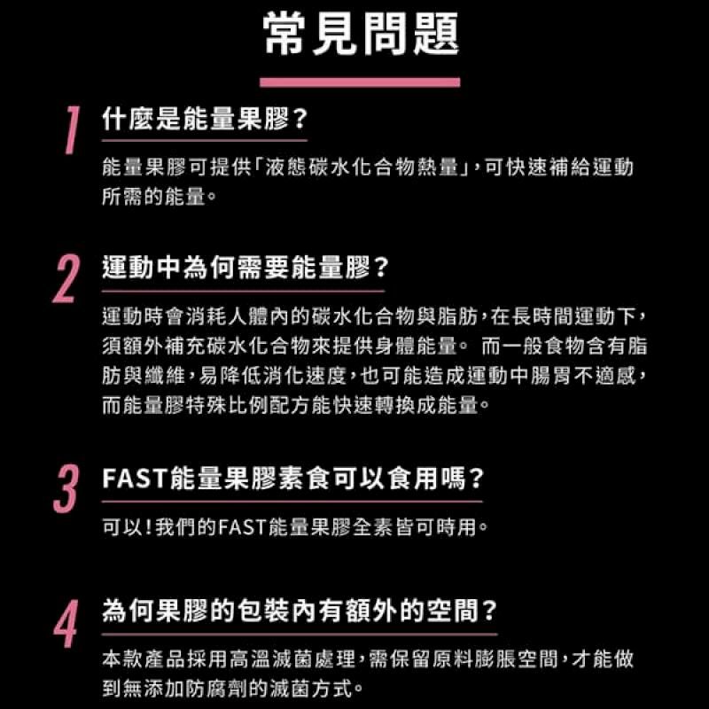 2常見問題什麼是能量果膠?能量果膠可提供液態碳水化合物熱量,可快速補給運動所需的能量。運動中為何需要能量膠?運動時會消耗人體的碳水化合物與脂肪,在長時間運動下,須額外補充碳水化合物提供身體能量。而一般食物含有脂肪與纖維,易降低消化速度,也可能造成運動中腸胃不適感,而能量膠特殊比例配方能快速轉換成能量。 FAST能量果膠素食可以食用嗎?可以!我們的FAST能量果膠全素皆可時用。4為何果膠的包裝內有額外的空間?本款產品採用高溫滅菌處理,需保留原料膨脹空間,才能做到無添加防腐劑的滅菌方式。