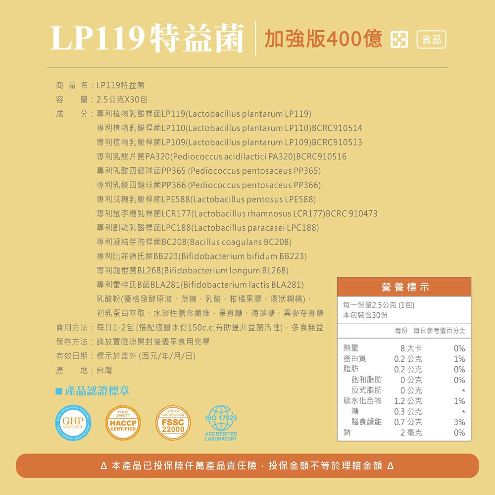 LP119特益菌 加強版400億食品商品名:LP119特益菌容 量:2.5公克X30包分:專利植物乳酸桿菌LP119(Lactobacillus plantarum LP119)專利植物乳酸桿菌LP110(Lactobacillus plantarum LP110)BCRC910514專利植物乳酸桿菌LP109(Lactobacillus plantarum LP109)BCRC910513專利乳酸片菌P320(Pediococcus acidilactici PA320)BCRC910516專利乳酸四鏈球菌PP365(Pediococcus pentosaceus PP365)專利乳酸四鏈球菌PP366(Pediococcus pentosaceus PP366)專利戊糖乳酸桿菌LPE588(Lactobacillus pentosus LPE588)專利鼠李糖乳桿菌LCR177(Lactobacillus rhamnosus LCR177)BCRC910473專利副乾乳酪桿菌LPC188(Lactobacillus paracasei LPC188)專利凝結芽孢桿菌BC208(Bacillus coagulans BC208)專利比菲德氏菌BB223(Bifidobacterium bifidum BB223)專利龍根菌BL268(Bifidobacterium longum BL268)專利雷特氏B菌BLA281(Bifidobacterium lactis BLA281)乳酸粉(優格發酵原液、蔗糖、乳酸、柑橘果膠、環狀糊精)、初乳蛋白萃取、水溶性膳食纖維、果寡醣、海藻糖、異麥芽寡醣食用方法:每日1-2包(搭配適量水份150c.c.有助提升益菌活性)多食無益保存方法:請放置陰涼開封後盡早食用完畢有效日期:標示於盒外(西元/年/月/日)產 地:台灣產品認證標章SAFETYGHPISO 17025HACCPFSSCVERTIFIEDCERTIFIED22000ACCREDITEDLABORATORY營養標示每一份量2.5公克(1包)本包裝含30份每份 每日參考值百分比熱量8大卡0%蛋白質0.2公克1%脂肪0.2公克0%飽和脂肪0公克0%反式脂肪0公克碳水化合物糖1.2公克1%0.3公克膳食纖維鈉0.7公克3%2毫克0% 本產品已投保陸萬產品責任險,投保金額不等於理賠金額 A