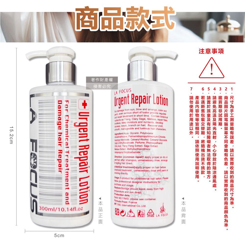 式注意事項5m著作財產權2商款於侵害必究1品  Repair Lotion b    sht  lus   in short time Contain  as  Clary S Melissa repair fake   and  develop and lustrous hair charactersGlycerin Polydecene  Alcohol tearyl Ce 2 Perfume Phenoxyethanol    xtract Sage E common repair  ter  unnecessary   hair after or  hair direct treatment)apply proper c hair beforedemical treatment, unnecessary rinse and perm of directly A product for professional hair salon. low professional designer instructions forage  leave away from highProduction date NO Y, please see container. rom: France InternationalLA FOCUSDamage hair RepairFor Chemical Treatment andUrgent Repair LotionF300ml/10.14fl.oz5cm