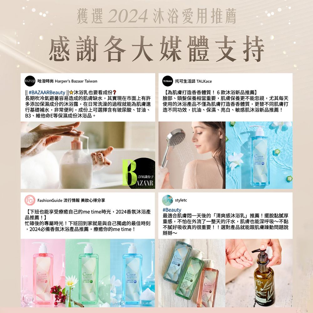 獲選 2024 沐浴愛用推薦感謝各大媒體支持  Harpers Bazaar Taiwan #BAZAARBeauty |☆沐浴乳也要看成份?長期吹氣避暑容易造成的肌膚缺水其實現在市面上有許多添加保濕成分的沐浴露,在日常洗澡的過程就能為肌膚進行基礎補水,非常便利,成份上可選擇含有玻尿酸、甘油、B3、維他命E等保濕成份沐浴品。 托可生活誌 TALKace為肌膚打造香香體質!6款沐浴新品推薦】臉部、頭髮保養相當重要,肌膚保養更不能忽視,尤其每天使用的沐浴不僅為肌膚打造香香體質,更替不同肌膚打造不同功效,抗油、保濕、亮白、敏感肌沐浴新品推薦!| 冷知識份子 FashionGuide 流行情報 美妝心得分享【下班也能享受療癒自己的metime時光,2024香氛沐浴品推薦!】忙碌後的專屬時光!下班回到家就是與自己獨處的最佳時刻,2024必備香氛沐浴產品推薦,療癒你的me time!styletc#Beauty最適合肌膚一天後的「清爽感沐浴乳推薦!擺脫黏膩厚重感,不怕在外流了一整天的汗水,肌膚也能深呼吸~不黏不好吸收真的很重要!!選對產品就能跟肌膚躁動問題說掰掰~