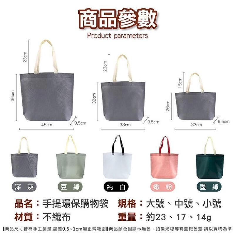 深灰36cm23cm45cm商品參數Product parameters32cm23cm38cm豆綠純白嫩粉材質:不織布26cm15cm33cm9.5cm品名:手提環保購物袋 規格:大號中號、小號墨綠重量:約23、17、14g【商品尺寸皆為手工測量,誤差0.5~1cm屬正常範圍 商品因顯示顯色、光線等有些微色差,請以實物為準