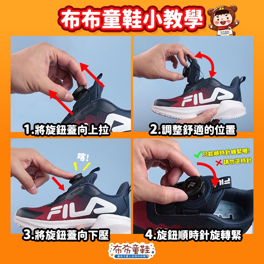 布布童鞋小教學FILA1.將旋鈕蓋向上拉2.調整舒適的位置!FILA3.將旋鈕蓋向下壓只能順時針轉緊喔!請勿逆時針4.旋鈕順時針旋轉緊布布童鞋讓孩子愛上的鞋!